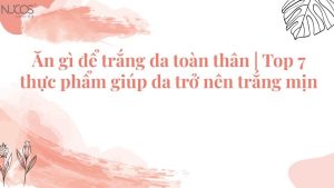 Ăn gì để trắng da toàn thân | 7 loại thực phẩm giúp trắng da